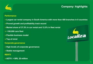 Company: highlights


Performance

 Largest car rental company in South America with more than 480 branches in 8 countries

 Proved growth and profitability track record

 Market share of 37.5% in car rental and 12.5% in fleet rental

 ~100,000 cars fleet

 Flexible business model

 Top of mind

Corporate governance

 High levels of corporate governance

 Stable management

RENT3

 ADTV: > BRL 20 million
                                                                                          3
 