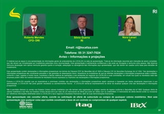 RI




                      Roberto Mendes                                                 Silvio Guerra                                                Nora Lanari
                         CFO- DRI                                                          RI                                                         RI

                                                                           Email: ri@localiza.com
                                                                     Telefone: 55 31 3247-7024
                                                                  Aviso – Informações e projeções
O material que se segue é uma apresentação de informações gerais de antecedentes da LOCALIZA na data da apresentação. Trata-se de informação resumida sem intenções de serem completas,
que não devem ser consideradas por investidores potenciais como recomendação. Esta apresentação é estritamente confidencial e não pode ser divulgada a nenhuma outra pessoa. Não fazemos
nenhuma declaração nem damos nenhuma garantia quanto à correção, adequação ou abrangência das informações aqui apresentadas, que não devem ser usadas como base para decisões de
investimento.

Esta apresentação contém declarações e informações prospectivas nos termos da Cláusula 27Aª da Securities Act of 1933 e Cláusula 21E do Securities Exchange Act of 1934. Tais declarações e
informações prospectivas são unicamente previsões e não garantias do desempenho futuro. Advertimos os investidores de que as referidas declarações e informações prospectivas estão e estarão,
conforme o caso, sujeitas a muitos riscos, incertezas e fatores relativos às operações e aos ambientes de negócios da LOCALIZA e suas controladas, em virtude dos quais os resultados reais das
empresas podem diferir de maneira relevante de resultados futuros expressos ou implícitos nas declarações e informações prospectivas.

Embora a LOCALIZA acredite que as expectativas e premissas contidas nas declarações e informações prospectivas sejam razoáveis e baseadas em dados atualmente disponíveis à sua
administração, a LOCALIZA não pode garantir resultados ou acontecimentos futuros. A LOCALIZA isenta-se expressamente do dever de atualizar qualquer uma das declarações e informações
prospectivas.

Não é permitido oferecer ou vender nos Estados Unidos valores mobiliários que não tenham sido registrados ou estejam isentos de registro conforme a Securities Act of 1933. Qualquer oferta de
valores mobiliários a ser feita nos Estados Unidos deverá sê-lo por meio de um memorando de oferta que pode ser obtido com os underwriters. O memorando de oferta deverá conter ou incorporar
por referência informações detalhadas sobre a LOCALIZA e seus negócios e resultados financeiros, além de suas demonstrações financeiras.

Esta apresentação não constitui oferta, convite ou solicitação de oferta de subscrição ou compra de quaisquer valores mobiliários. Nem esta
apresentação nem qualquer coisa aqui contida constituem a base de um contrato ou compromisso de qualquer espécie.



                                                                                                                                                                                                  57
 