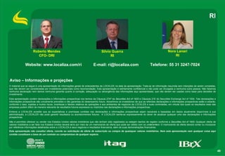 49
RI
Aviso – Informações e projeções
Nora Lanari
RI
Roberto Mendes
CFO- DRI
Silvio Guerra
RI
Website: www.localiza.com/ri E-mail: ri@localiza.com Telefone: 55 31 3247-7024
O material que se segue é uma apresentação de informações gerais de antecedentes da LOCALIZA na data da apresentação. Trata-se de informação resumida sem intenções de serem completas,
que não devem ser consideradas por investidores potenciais como recomendação. Esta apresentação é estritamente confidencial e não pode ser divulgada a nenhuma outra pessoa. Não fazemos
nenhuma declaração nem damos nenhuma garantia quanto à correção, adequação ou abrangência das informações aqui apresentadas, que não devem ser usadas como base para decisões de
investimento.
Esta apresentação contém declarações e informações prospectivas nos termos da Cláusula 27Aª da Securities Act of 1933 e Cláusula 21E do Securities Exchange Act of 1934. Tais declarações e
informações prospectivas são unicamente previsões e não garantias do desempenho futuro. Advertimos os investidores de que as referidas declarações e informações prospectivas estão e estarão,
conforme o caso, sujeitas a muitos riscos, incertezas e fatores relativos às operações e aos ambientes de negócios da LOCALIZA e suas controladas, em virtude dos quais os resultados reais das
empresas podem diferir de maneira relevante de resultados futuros expressos ou implícitos nas declarações e informações prospectivas.
Embora a LOCALIZA acredite que as expectativas e premissas contidas nas declarações e informações prospectivas sejam razoáveis e baseadas em dados atualmente disponíveis à sua
administração, a LOCALIZA não pode garantir resultados ou acontecimentos futuros. A LOCALIZA isenta-se expressamente do dever de atualizar qualquer uma das declarações e informações
prospectivas.
Não é permitido oferecer ou vender nos Estados Unidos valores mobiliários que não tenham sido registrados ou estejam isentos de registro conforme a Securities Act of 1933. Qualquer oferta de
valores mobiliários a ser feita nos Estados Unidos deverá sê-lo por meio de um memorando de oferta que pode ser obtido com os underwriters. O memorando de oferta deverá conter ou incorporar
por referência informações detalhadas sobre a LOCALIZA e seus negócios e resultados financeiros, além de suas demonstrações financeiras.
Esta apresentação não constitui oferta, convite ou solicitação de oferta de subscrição ou compra de quaisquer valores mobiliários. Nem esta apresentação nem qualquer coisa aqui
contida constituem a base de um contrato ou compromisso de qualquer espécie.
 