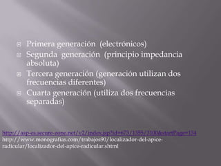    Primera generación (electrónicos)
        Segunda generación (principio impedancia
         absoluta)
        Tercera generación (generación utilizan dos
         frecuencias diferentes)
        Cuarta generación (utiliza dos frecuencias
         separadas)


http://asp-es.secure-zone.net/v2/index.jsp?id=673/1355/3100&startPage=134
http://www.monografias.com/trabajos90/localizador-del-apice-
radicular/localizador-del-apice-radicular.shtml
 