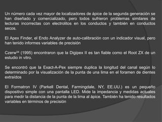 Un número cada vez mayor de localizadores de ápice de la segunda generación se
han diseñado y comercializado, pero todos sufrieron problemas similares de
lecturas incorrectas con electrolitos en los conductos y también en conductos
secos.

El Apex Finder, el Endo Analyzer de auto-calibración con un indicador visual, pero
han tenido informes variables de precisión

Czerw34 (1995) encontraron que la Digipex II es tan fiable como el Root ZX de un
estudio in vitro.

Se encontró que la Exact-A-Pex siempre duplica la longitud del canal según lo
determinado por la visualización de la punta de una lima en el foramen de dientes
extraídos

El Formatron IV (Parkell Dental, Farmingdale, NY, EE.UU.) es un pequeño
dispositivo simple con una pantalla LED. Mide la impedancia y medidas actuales
para medir la distancia de la punta de la lima al ápice. También ha tenido resultados
variables en términos de precisión
 