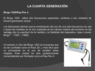 LA CUARTA GENERACIÓN
Bingo 1020/Ray-Pex 4.

El Bingo 1020 utiliza dos frecuencias separadas, similares a las unidades de
tercera generación actual.

Los fabricantes afirman que la combinación del uso de una sola frecuencia a la vez
y basar las medidas en la raíz cuadrada de los valores medios del aumento de las
señales dan la exactitud de la medida y la fiabilidad del dispositivo, Apex Locator
      67
Bingo - '1020 ', (1999).



Un estudio in vitro del Bingo 1020 se encuentra que
es tan confiable como el Root ZX, y más fácil para
un principiante en el uso de canales antes
tratados. Esta unidad ha sido posteriormente
comercializada por Dentsply como el Ray-Pex 4.
 
