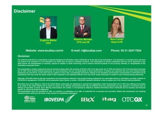 51 
Disclaimer 
Roberto Mendes 
CFO and IR 
Nora Lanari 
Head of IR 
Eugênio Mattar 
CEO 
Website: www.localiza.com/ir E-mail: ri@localiza.com Phone: 55 31 3247-7024 
Disclaimer 
The material presented is a presentation of general background information about LOCALIZA as of the date of the presentation. It is information in summary form and does 
not purport to be complete. It is not intended to be relied upon as advice to potential investors. This presentation is strictly confidential and may not be disclosed to any 
other person. No representation or warranty, express or implied, is made concerning, and no reliance should be placed on, the accuracy, fairness, or completeness of the 
information presented herein. 
This presentation contains statements that are forward-looking within the meaning of Section 27A of the Securities Act of 1933 and Section 21E of the Securities Exchange 
Act of 1934. Such forward-looking statements are only predictions and are not guarantees of future performance. Investors are cautioned that any such forward-looking 
statements are and will be, as the case may be, subject to many risks, uncertainties and factors relating to the operations and business environments of LOCALIZA and its 
subsidiaries that may cause the actual results of the companies to be materially different from any future results expressed or implied in such forward-looking statements. 
Although LOCALIZA believes that the expectations and assumptions reflected in the forward-looking statements are reasonable based on information currently available to 
LOCALIZA’s management, LOCALIZA cannot guarantee future results or events. LOCALIZA expressly disclaims a duty to update any of the forward-looking statement. 
Securities may not be offered or sold in the United States unless they are registered or exempt from registration under the Securities Act of 1933. Any offering of securities 
to be made in the United States will be made by means of an offering memorandum that may be obtained from any underwriters we may appoint in connection with an 
offering of securities in future. Such offering memorandum will contain, or incorporate by reference, detailed information about LOCALIZA and its business and financial 
results, as well as its financial statements. 
This presentation does not constitute an offer, or invitation, or solicitation of an offer, to subscribe for or purchase any securities. Neither this presentation nor anything 
contained herein shall form the basis of any contract or commitment whatsoever. 
