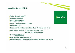 52
Localiza Level I ADR
Ticker Symbol: LZRFY
CUSIP: 53956W300
ISIN: US53956W3007
Ratio: 1 Common Share : 1 ADR
Exchange: OTC
Depositary bank: Deutsche Bank Trust Company Americas
ADR broker helpline: +1 212 250 9100 (New York)
+44 207 547 6500 (London)
E-mail: adr@db.com
ADR website: www.adr.db.com
Depositary bank’s local custodian: Banco Bradesco S/A, Brazil
 