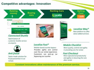 Raising
money Buying
cars
Renting Cars Selling
Cars
13
Localiza Fast®
Mobile-based counter bypass:
Provides agility and control
over the car rental experience.
Customers can pick-up car
bypassing our counter
Localiza Way®
New platform to offer
value-added services
Mobile Checklist
More quality, control and agility
in providing cars for rental
Fast Checkout
More operational productivity
and agility in returning the cars
after rental
Connected Shuttle
Optimization of
customer shuttle service
at airports
Anti fraud
Taylor-made solution for
fraud prevention in car
rentals
Competitive advantages: Innovation
$
Constant innovations allow maintenance of the premium service.
 