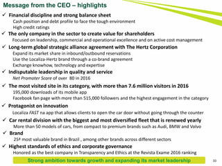Message from the CEO – highlights
 Financial discipline and strong balance sheet
Cash position and debt profile to face the tough environment
High credit ratings
 The only company in the sector to create value for shareholders
Focused on leadership, commercial and operational excellence and on active cost management
 Long-term global strategic alliance agreement with The Hertz Corporation
Expand its market share in inbound/outbound reservations
Use the Localiza-Hertz brand through a co-brand agreement
Exchange knowhow, technology and expertise
 Indisputable leadership in quality and service
Net Promoter Score of over 80 in 2016
 The most visited site in its category, with more than 7.6 million visitors in 2016
195,000 downloads of its mobile app
Facebook fan page with more than 515,000 followers and the highest engagement in the category
 Protagonist on innovation
Localiza FAST na app that allows clients to open the car door without going through the counter
 Brand
25ª most valuable brand in Brazil , among other brands across different sectors
 Highest standards of ethics and corporate governance
Honored as the best company in Transparency and Ethics at the Revista Exame 2016 ranking
 Car rental division with the biggest and most diversified fleet that is renewed yearly
More than 50 models of cars, from compact to premium brands such as Audi, BMW and Volvo
33Strong ambition towards growth and expanding its market leadership
 