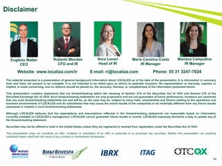 54
Disclaimer
Website: www.localiza.com/ir E-mail: ri@localiza.com Phone: 55 31 3247-7024
Roberto Mendes
CFO and IR
Nora Lanari
Head of IR
Eugênio Mattar
CEO
The material presented is a presentation of general background information about LOCALIZA as of the date of the presentation. It is information in summary
form and does not purport to be complete. It is not intended to be relied upon as advice to potential investors. No representation or warranty, express or
implied, is made concerning, and no reliance should be placed on, the accuracy, fairness, or completeness of the information presented herein.
This presentation contains statements that are forward-looking within the meaning of Section 27A of the Securities Act of 1933 and Section 21E of the
Securities Exchange Act of 1934. Such forward-looking statements are only projections and are not guarantees of future performance. Investors are cautioned
that any such forward-looking statements are and will be, as the case may be, subject to many risks, uncertainties and factors relating to the operations and
business environments of LOCALIZA and its subsidiaries that may cause the actual results of the companies to be materially different from any future results
expressed or implied in such forward-looking statements.
Although LOCALIZA believes that the expectations and assumptions reflected in the forward-looking statements are reasonable based on information
currently available to LOCALIZA’s management, LOCALIZA cannot guarantee future results or events. LOCALIZA expressly disclaims a duty to update any of
the forward-looking statement.
Securities may not be offered or sold in the United States unless they are registered or exempt from registration under the Securities Act of 1933.
This presentation does not constitute an offer, invitation or solicitation of an offer to subscribe to or purchase any securities. Neither this presentation nor anything
contained herein shall form the basis of any contract or commitment whatsoever.
Maria Carolina Costa
IR Manager
Mariana Campolina
IR Manager
 