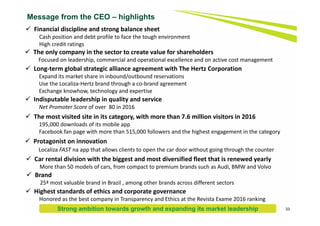 Message from the CEO – highlights
 Financial discipline and strong balance sheet
Cash position and debt profile to face the tough environment
High credit ratings
 The only company in the sector to create value for shareholders
Focused on leadership, commercial and operational excellence and on active cost management
 Long‐term global strategic alliance agreement with The Hertz Corporation
Expand its market share in inbound/outbound reservations
Use the Localiza‐Hertz brand through a co‐brand agreement
Exchange knowhow, technology and expertise
 Indisputable leadership in quality and service
Net Promoter Score of over  80 in 2016
 The most visited site in its category, with more than 7.6 million visitors in 2016
195,000 downloads of its mobile app
Facebook fan page with more than 515,000 followers and the highest engagement in the category
 Protagonist on innovation
Localiza FAST na app that allows clients to open the car door without going through the counter
 Brand
25ª most valuable brand in Brazil , among other brands across different sectors
 Highest standards of ethics and corporate governance
Honored as the best company in Transparency and Ethics at the Revista Exame 2016 ranking
 Car rental division with the biggest and most diversified fleet that is renewed yearly
More than 50 models of cars, from compact to premium brands such as Audi, BMW and Volvo
33Strong ambition towards growth and expanding its market leadership
 