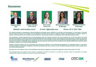 54
Disclaimer
Website: www.localiza.com/ir E-mail: ri@localiza.com Phone: 55 31 3247-7024
Roberto Mendes
CFO and IR
Nora Lanari
Head of IR
Eugênio Mattar
CEO
The material presented is a presentation of general background information about LOCALIZA as of the date of the presentation. It is information in summary
form and does not purport to be complete. It is not intended to be relied upon as advice to potential investors. No representation or warranty, express or
implied, is made concerning, and no reliance should be placed on, the accuracy, fairness, or completeness of the information presented herein.
This presentation contains statements that are forward-looking within the meaning of Section 27A of the Securities Act of 1933 and Section 21E of the
Securities Exchange Act of 1934. Such forward-looking statements are only projections and are not guarantees of future performance. Investors are cautioned
that any such forward-looking statements are and will be, as the case may be, subject to many risks, uncertainties and factors relating to the operations and
business environments of LOCALIZA and its subsidiaries that may cause the actual results of the companies to be materially different from any future results
expressed or implied in such forward-looking statements.
Although LOCALIZA believes that the expectations and assumptions reflected in the forward-looking statements are reasonable based on information
currently available to LOCALIZA’s management, LOCALIZA cannot guarantee future results or events. LOCALIZA expressly disclaims a duty to update any of
the forward-looking statement.
Securities may not be offered or sold in the United States unless they are registered or exempt from registration under the Securities Act of 1933.
This presentation does not constitute an offer, invitation or solicitation of an offer to subscribe to or purchase any securities. Neither this presentation nor anything
contained herein shall form the basis of any contract or commitment whatsoever.
Maria Carolina Costa
IR Manager
Mariana Campolina
IR Manager
 