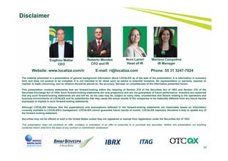 53
Disclaimer
Website: www.localiza.com/ir E-mail: ri@localiza.com Phone: 55 31 3247-7024
Roberto Mendes
CFO and IR
Nora Lanari
Head of IR
Eugênio Mattar
CEO
The material presented is a presentation of general background information about LOCALIZA as of the date of the presentation. It is information in summary
form and does not purport to be complete. It is not intended to be relied upon as advice to potential investors. No representation or warranty, express or
implied, is made concerning, and no reliance should be placed on, the accuracy, fairness, or completeness of the information presented herein.
This presentation contains statements that are forward-looking within the meaning of Section 27A of the Securities Act of 1933 and Section 21E of the
Securities Exchange Act of 1934. Such forward-looking statements are only projections and are not guarantees of future performance. Investors are cautioned
that any such forward-looking statements are and will be, as the case may be, subject to many risks, uncertainties and factors relating to the operations and
business environments of LOCALIZA and its subsidiaries that may cause the actual results of the companies to be materially different from any future results
expressed or implied in such forward-looking statements.
Although LOCALIZA believes that the expectations and assumptions reflected in the forward-looking statements are reasonable based on information
currently available to LOCALIZA’s management, LOCALIZA cannot guarantee future results or events. LOCALIZA expressly disclaims a duty to update any of
the forward-looking statement.
Securities may not be offered or sold in the United States unless they are registered or exempt from registration under the Securities Act of 1933.
This presentation does not constitute an offer, invitation or solicitation of an offer to subscribe to or purchase any securities. Neither this presentation nor anything
contained herein shall form the basis of any contract or commitment whatsoever.
Mariana Campolina
IR Manager
 