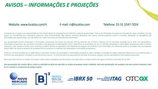 AVISOS – INFORMAÇÕES E PROJEÇÕES
Website: www.localiza.com/ri E-mail: ri@localiza.com Telefone: 55 31 3247-7024
O material que se segue é uma apresentação de informações gerais de antecedentes da LOCALIZA na data da apresentação. Trata-se de informação resumida sem intenções de serem completas, que não
devem ser consideradas por investidores potenciais como recomendação. Não fazemos nenhuma declaração nem damos nenhuma garantia quanto à correção, adequação ou abrangência das
informações aqui apresentadas, que não devem ser usadas como base para decisões de investimento.
Esta apresentação contém declarações e informações prospectivas nos termos da Cláusula 27Aª da Securities Act of 1933 e Cláusula 21E do Securities Exchange Act of 1934. Tais declarações e
informações prospectivas são unicamente previsões e não garantias do desempenho futuro. Advertimos os investidores de que as referidas declarações e informações prospectivas estão e estarão,
conforme o caso, sujeitas a muitos riscos, incertezas e fatores relativos às operações e aos ambientes de negócios da LOCALIZA e suas controladas, em virtude dos quais os resultados reais das empresas
podem diferir de maneira relevante de resultados futuros expressos ou implícitos nas declarações e informações prospectivas.
Embora a LOCALIZA acredite que as expectativas e premissas contidas nas declarações e informações prospectivas sejam razoáveis e baseadas em dados atualmente disponíveis à sua administração, a
LOCALIZA não pode garantir resultados ou acontecimentos futuros. A LOCALIZA isenta-se expressamente do dever de atualizar qualquer uma das declarações e informações prospectivas.
Não é permitido oferecer ou vender nos Estados Unidos valores mobiliários que não tenham sido registrados ou estejam isentos de registro conforme a Securities Act of 1933
.
Esta apresentação não constitui oferta, convite ou solicitação de oferta de subscrição ou compra de quaisquer valores mobiliários. Nem esta apresentação nem qualquer coisa aqui contida constituem a base
de um contrato ou compromisso de qualquer espécie.
 