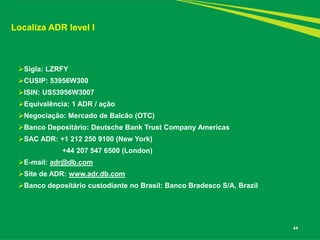44 
Localiza ADR level I 
Sigla: LZRFY 
CUSIP: 53956W300 
ISIN: US53956W3007 
Equivalência: 1 ADR / ação 
Negociação: Mercado de Balcão (OTC) 
Banco Depositário: Deutsche Bank Trust Company Americas 
SAC ADR: +1 212 250 9100 (New York) 
+44 207 547 6500 (London) 
E-mail: adr@db.com 
Site de ADR: www.adr.db.com 
Banco depositário custodiante no Brasil: Banco Bradesco S/A, Brazil  