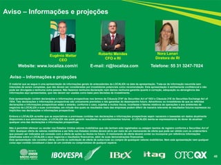 45 
Aviso – Informações e projeções 
Aviso – Informações e projeções 
Website: www.localiza.com/ri E-mail: ri@localiza.com Telefone: 55 31 3247-7024 
O material que se segue é uma apresentação de informações gerais de antecedentes da LOCALIZA na data da apresentação. Trata-se de informação resumida sem intenções de serem completas, que não devem ser consideradas por investidores potenciais como recomendação. Esta apresentação é estritamente confidencial e não pode ser divulgada a nenhuma outra pessoa. Não fazemos nenhuma declaração nem damos nenhuma garantia quanto à correção, adequação ou abrangência das informações aqui apresentadas, que não devem ser usadas como base para decisões de investimento. 
Esta apresentação contém declarações e informações prospectivas nos termos da Cláusula 27Aª da Securities Act of 1933 e Cláusula 21E do Securities Exchange Act of 1934. Tais declarações e informações prospectivas são unicamente previsões e não garantias do desempenho futuro. Advertimos os investidores de que as referidas declarações e informações prospectivas estão e estarão, conforme o caso, sujeitas a muitos riscos, incertezas e fatores relativos às operações e aos ambientes de negócios da LOCALIZA e suas controladas, em virtude dos quais os resultados reais das empresas podem diferir de maneira relevante de resultados futuros expressos ou implícitos nas declarações e informações prospectivas. 
Embora a LOCALIZA acredite que as expectativas e premissas contidas nas declarações e informações prospectivas sejam razoáveis e baseadas em dados atualmente disponíveis à sua administração, a LOCALIZA não pode garantir resultados ou acontecimentos futuros. A LOCALIZA isenta-se expressamente do dever de atualizar qualquer uma das declarações e informações prospectivas. 
Não é permitido oferecer ou vender nos Estados Unidos valores mobiliários que não tenham sido registrados ou estejam isentos de registro conforme a Securities Act of 1933. Qualquer oferta de valores mobiliários a ser feita nos Estados Unidos deverá sê-lo por meio de um memorando de oferta que pode ser obtido com os underwriters que possam ser indicados em conexão com a oferta de ações ou títulos no futuro. O memorando de oferta deverá conter ou incorporar por referência informações detalhadas sobre a LOCALIZA e seus negócios e resultados financeiros, além de suas demonstrações financeiras. 
Esta apresentação não constitui oferta, convite ou solicitação de oferta de subscrição ou compra de quaisquer valores mobiliários. Nem esta apresentação nem qualquer coisa aqui contida constituem a base de um contrato ou compromisso de qualquer espécie. 
Roberto Mendes CFO e RI 
Nora Lanari Diretora de RI 
Eugênio Mattar CEO 