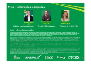 51 
Aviso – Informações e projeções 
Roberto Mendes 
Eugênio Mattar Diretora de RI 
CFO e RI 
Nora Lanari 
CEO 
Website: www.localiza.com/ri E-mail: ri@localiza.com Telefone: 55 31 3247-7024 
Aviso – Informações e projeções 
O material que se segue é uma apresentação de informações gerais de antecedentes da LOCALIZA na data da apresentação. Trata-se de informação resumida sem 
intenções de serem completas, que não devem ser consideradas por investidores potenciais como recomendação. Esta apresentação é estritamente confidencial e não 
pode ser divulgada a nenhuma outra pessoa. Não fazemos nenhuma declaração nem damos nenhuma garantia quanto à correção, adequação ou abrangência das 
informações aqui apresentadas, que não devem ser usadas como base para decisões de investimento. 
Esta apresentação contém declarações e informações prospectivas nos termos da Cláusula 27Aª da Securities Act of 1933 e Cláusula 21E do Securities Exchange Act of 
1934. Tais declarações e informações prospectivas são unicamente previsões e não garantias do desempenho futuro. Advertimos os investidores de que as referidas 
declarações e informações prospectivas estão e estarão, conforme o caso, sujeitas a muitos riscos, incertezas e fatores relativos às operações e aos ambientes de 
negócios da LOCALIZA e suas controladas, em virtude dos quais os resultados reais das empresas podem diferir de maneira relevante de resultados futuros expressos ou 
implícitos nas declarações e informações prospectivas. 
Embora a LOCALIZA acredite que as expectativas e premissas contidas nas declarações e informações prospectivas sejam razoáveis e baseadas em dados atualmente 
disponíveis à sua administração, a LOCALIZA não pode garantir resultados ou acontecimentos futuros. A LOCALIZA isenta-se expressamente do dever de atualizar 
qualquer uma das declarações e informações prospectivas. 
Não é permitido oferecer ou vender nos Estados Unidos valores mobiliários que não tenham sido registrados ou estejam isentos de registro conforme a Securities Act of 
1933. Qualquer oferta de valores mobiliários a ser feita nos Estados Unidos deverá sê-lo por meio de um memorando de oferta que pode ser obtido com os underwriters 
que possam ser indicados em conexão com a oferta de ações ou títulos no futuro. O memorando de oferta deverá conter ou incorporar por referência informações 
detalhadas sobre a LOCALIZA e seus negócios e resultados financeiros, além de suas demonstrações financeiras. 
Esta apresentação não constitui oferta, convite ou solicitação de oferta de subscrição ou compra de quaisquer valores mobiliários. Nem esta apresentação nem qualquer 
coisa aqui contida constituem a base de um contrato ou compromisso de qualquer espécie. 
