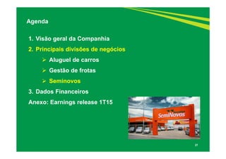 27
1. Visão geral da Companhia
2. Principais divisões de negócios
 Aluguel de carros
 Gestão de frotas
 Seminovos
3. Dados Financeiros
Anexo: Earnings release 1T15
Agenda
 