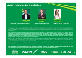 49
Aviso – Informações e projeções
Website: www.localiza.com/ri E-mail: ri@localiza.com Telefone: 55 31 3247-7024
Roberto Mendes
CFO e RI
Nora Lanari
Diretora de RI
Eugênio Mattar
CEO
O material que se segue é uma apresentação de informações gerais de antecedentes da LOCALIZA na data da apresentação. Trata-se de informação resumida
sem intenções de serem completas, que não devem ser consideradas por investidores potenciais como recomendação. Não fazemos nenhuma declaração nem
damos nenhuma garantia quanto à correção, adequação ou abrangência das informações aqui apresentadas, que não devem ser usadas como base para decisões
de investimento.
Esta apresentação contém declarações e informações prospectivas nos termos da Cláusula 27Aª da Securities Act of 1933 e Cláusula 21E do Securities Exchange
Act of 1934. Tais declarações e informações prospectivas são unicamente previsões e não garantias do desempenho futuro. Advertimos os investidores de que as
referidas declarações e informações prospectivas estão e estarão, conforme o caso, sujeitas a muitos riscos, incertezas e fatores relativos às operações e aos
ambientes de negócios da LOCALIZA e suas controladas, em virtude dos quais os resultados reais das empresas podem diferir de maneira relevante de resultados
futuros expressos ou implícitos nas declarações e informações prospectivas.
Embora a LOCALIZA acredite que as expectativas e premissas contidas nas declarações e informações prospectivas sejam razoáveis e baseadas em dados
atualmente disponíveis à sua administração, a LOCALIZA não pode garantir resultados ou acontecimentos futuros. A LOCALIZA isenta-se expressamente do dever
de atualizar qualquer uma das declarações e informações prospectivas.
Não é permitido oferecer ou vender nos Estados Unidos valores mobiliários que não tenham sido registrados ou estejam isentos de registro conforme a Securities
Act of 1933
.
Esta apresentação não constitui oferta, convite ou solicitação de oferta de subscrição ou compra de quaisquer valores mobiliários. Nem esta
apresentação nem qualquer coisa aqui contida constituem a base de um contrato ou compromisso de qualquer espécie.
 