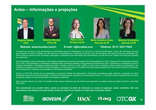 54
Aviso – Informações e projeções
Website: www.localiza.com/ri E-mail: ri@localiza.com Telefone: 55 31 3247-7024
Roberto Mendes
CFO e RI
Nora Lanari
Diretora de RI
Eugênio Mattar
CEO
O material que se segue é uma apresentação de informações gerais de antecedentes da LOCALIZA na data da apresentação. Trata-se de informação resumida
sem intenções de serem completas, que não devem ser consideradas por investidores potenciais como recomendação. Não fazemos nenhuma declaração nem
damos nenhuma garantia quanto à correção, adequação ou abrangência das informações aqui apresentadas, que não devem ser usadas como base para decisões
de investimento.
Esta apresentação contém declarações e informações prospectivas nos termos da Cláusula 27Aª da Securities Act of 1933 e Cláusula 21E do Securities Exchange
Act of 1934. Tais declarações e informações prospectivas são unicamente previsões e não garantias do desempenho futuro. Advertimos os investidores de que as
referidas declarações e informações prospectivas estão e estarão, conforme o caso, sujeitas a muitos riscos, incertezas e fatores relativos às operações e aos
ambientes de negócios da LOCALIZA e suas controladas, em virtude dos quais os resultados reais das empresas podem diferir de maneira relevante de resultados
futuros expressos ou implícitos nas declarações e informações prospectivas.
Embora a LOCALIZA acredite que as expectativas e premissas contidas nas declarações e informações prospectivas sejam razoáveis e baseadas em dados
atualmente disponíveis à sua administração, a LOCALIZA não pode garantir resultados ou acontecimentos futuros. A LOCALIZA isenta-se expressamente do dever
de atualizar qualquer uma das declarações e informações prospectivas.
Não é permitido oferecer ou vender nos Estados Unidos valores mobiliários que não tenham sido registrados ou estejam isentos de registro conforme a Securities
Act of 1933
.
Esta apresentação não constitui oferta, convite ou solicitação de oferta de subscrição ou compra de quaisquer valores mobiliários. Nem esta
apresentação nem qualquer coisa aqui contida constituem a base de um contrato ou compromisso de qualquer espécie.
Maria Carolina Costa
Gerente de RI
Mariana Campolina
Gerente de RI
 