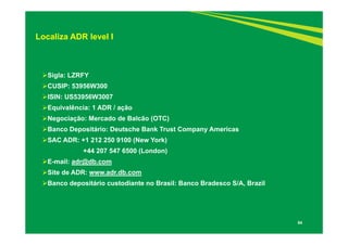 54
Localiza ADR level I
Sigla: LZRFY
CUSIP: 53956W300
ISIN: US53956W3007
Equivalência: 1 ADR / ação
Negociação: Mercado de Balcão (OTC)
Banco Depositário: Deutsche Bank Trust Company Americas
SAC ADR: +1 212 250 9100 (New York)
+44 207 547 6500 (London)
E-mail: adr@db.com
Site de ADR: www.adr.db.com
Banco depositário custodiante no Brasil: Banco Bradesco S/A, Brazil
 