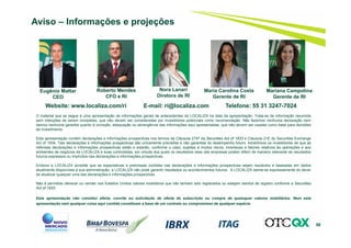 58
Aviso – Informações e projeções
Website: www.localiza.com/ri E-mail: ri@localiza.com Telefone: 55 31 3247-7024
Roberto Mendes
CFO e RI
Nora Lanari
Diretora de RI
Eugênio Mattar
CEO
O material que se segue é uma apresentação de informações gerais de antecedentes da LOCALIZA na data da apresentação. Trata-se de informação resumida
sem intenções de serem completas, que não devem ser consideradas por investidores potenciais como recomendação. Não fazemos nenhuma declaração nem
damos nenhuma garantia quanto à correção, adequação ou abrangência das informações aqui apresentadas, que não devem ser usadas como base para decisões
de investimento.
Esta apresentação contém declarações e informações prospectivas nos termos da Cláusula 27Aª da Securities Act of 1933 e Cláusula 21E do Securities Exchange
Act of 1934. Tais declarações e informações prospectivas são unicamente previsões e não garantias do desempenho futuro. Advertimos os investidores de que as
referidas declarações e informações prospectivas estão e estarão, conforme o caso, sujeitas a muitos riscos, incertezas e fatores relativos às operações e aos
ambientes de negócios da LOCALIZA e suas controladas, em virtude dos quais os resultados reais das empresas podem diferir de maneira relevante de resultados
futuros expressos ou implícitos nas declarações e informações prospectivas.
Embora a LOCALIZA acredite que as expectativas e premissas contidas nas declarações e informações prospectivas sejam razoáveis e baseadas em dados
atualmente disponíveis à sua administração, a LOCALIZA não pode garantir resultados ou acontecimentos futuros. A LOCALIZA isenta-se expressamente do dever
de atualizar qualquer uma das declarações e informações prospectivas.
Não é permitido oferecer ou vender nos Estados Unidos valores mobiliários que não tenham sido registrados ou estejam isentos de registro conforme a Securities
Act of 1933
.
Esta apresentação não constitui oferta, convite ou solicitação de oferta de subscrição ou compra de quaisquer valores mobiliários. Nem esta
apresentação nem qualquer coisa aqui contida constituem a base de um contrato ou compromisso de qualquer espécie.
Maria Carolina Costa
Gerente de RI
Mariana Campolina
Gerente de RI
 