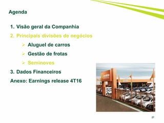 27
1. Visão geral da Companhia
2. Principais divisões de negócios
 Aluguel de carros
 Gestão de frotas
 Seminovos
3. Dados Financeiros
Anexo: Earnings release 4T16
Agenda
 