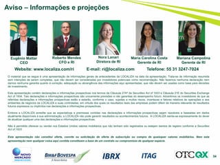 54
Aviso – Informações e projeções
Website: www.localiza.com/ri E-mail: ri@localiza.com Telefone: 55 31 3247-7024
Roberto Mendes
CFO e RI
Nora Lanari
Diretora de RI
Eugênio Mattar
CEO
O material que se segue é uma apresentação de informações gerais de antecedentes da LOCALIZA na data da apresentação. Trata-se de informação resumida
sem intenções de serem completas, que não devem ser consideradas por investidores potenciais como recomendação. Não fazemos nenhuma declaração nem
damos nenhuma garantia quanto à correção, adequação ou abrangência das informações aqui apresentadas, que não devem ser usadas como base para decisões
de investimento.
Esta apresentação contém declarações e informações prospectivas nos termos da Cláusula 27Aª da Securities Act of 1933 e Cláusula 21E do Securities Exchange
Act of 1934. Tais declarações e informações prospectivas são unicamente previsões e não garantias do desempenho futuro. Advertimos os investidores de que as
referidas declarações e informações prospectivas estão e estarão, conforme o caso, sujeitas a muitos riscos, incertezas e fatores relativos às operações e aos
ambientes de negócios da LOCALIZA e suas controladas, em virtude dos quais os resultados reais das empresas podem diferir de maneira relevante de resultados
futuros expressos ou implícitos nas declarações e informações prospectivas.
Embora a LOCALIZA acredite que as expectativas e premissas contidas nas declarações e informações prospectivas sejam razoáveis e baseadas em dados
atualmente disponíveis à sua administração, a LOCALIZA não pode garantir resultados ou acontecimentos futuros. A LOCALIZA isenta-se expressamente do dever
de atualizar qualquer uma das declarações e informações prospectivas.
Não é permitido oferecer ou vender nos Estados Unidos valores mobiliários que não tenham sido registrados ou estejam isentos de registro conforme a Securities
Act of 1933
.
Esta apresentação não constitui oferta, convite ou solicitação de oferta de subscrição ou compra de quaisquer valores mobiliários. Nem esta
apresentação nem qualquer coisa aqui contida constituem a base de um contrato ou compromisso de qualquer espécie.
Maria Carolina Costa
Gerente de RI
Mariana Campolina
Gerente de RI
 