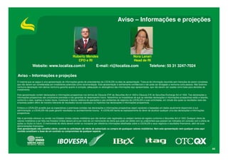 Aviso – Informações e projeções

Roberto Mendes
CFO e RI

Website: www.localiza.com/ri

Nora Lanari
Head de RI

E-mail: ri@localiza.com

Telefone: 55 31 3247-7024

Aviso – Informações e projeções
O material que se segue é uma apresentação de informações gerais de antecedentes da LOCALIZA na data da apresentação. Trata-se de informação resumida sem intenções de serem completas,
que não devem ser consideradas por investidores potenciais como recomendação. Esta apresentação é estritamente confidencial e não pode ser divulgada a nenhuma outra pessoa. Não fazemos
nenhuma declaração nem damos nenhuma garantia quanto à correção, adequação ou abrangência das informações aqui apresentadas, que não devem ser usadas como base para decisões de
investimento.
Esta apresentação contém declarações e informações prospectivas nos termos da Cláusula 27Aª da Securities Act of 1933 e Cláusula 21E do Securities Exchange Act of 1934. Tais declarações e
informações prospectivas são unicamente previsões e não garantias do desempenho futuro. Advertimos os investidores de que as referidas declarações e informações prospectivas estão e estarão,
conforme o caso, sujeitas a muitos riscos, incertezas e fatores relativos às operações e aos ambientes de negócios da LOCALIZA e suas controladas, em virtude dos quais os resultados reais das
empresas podem diferir de maneira relevante de resultados futuros expressos ou implícitos nas declarações e informações prospectivas.
Embora a LOCALIZA acredite que as expectativas e premissas contidas nas declarações e informações prospectivas sejam razoáveis e baseadas em dados atualmente disponíveis à sua
administração, a LOCALIZA não pode garantir resultados ou acontecimentos futuros. A LOCALIZA isenta-se expressamente do dever de atualizar qualquer uma das declarações e informações
prospectivas.
Não é permitido oferecer ou vender nos Estados Unidos valores mobiliários que não tenham sido registrados ou estejam isentos de registro conforme a Securities Act of 1933. Qualquer oferta de
valores mobiliários a ser feita nos Estados Unidos deverá sê-lo por meio de um memorando de oferta que pode ser obtido com os underwriters que possam ser indicados em conexão com a oferta de
ações ou títulos no futuro. O memorando de oferta deverá conter ou incorporar por referência informações detalhadas sobre a LOCALIZA e seus negócios e resultados financeiros, além de suas
demonstrações financeiras.
Esta apresentação não constitui oferta, convite ou solicitação de oferta de subscrição ou compra de quaisquer valores mobiliários. Nem esta apresentação nem qualquer coisa aqui
contida constituem a base de um contrato ou compromisso de qualquer espécie.

44

 