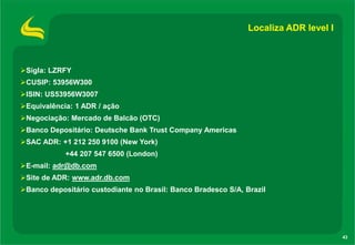 Localiza ADR level I

Sigla: LZRFY
CUSIP: 53956W300

ISIN: US53956W3007
Equivalência: 1 ADR / ação
Negociação: Mercado de Balcão (OTC)
Banco Depositário: Deutsche Bank Trust Company Americas
SAC ADR: +1 212 250 9100 (New York)
+44 207 547 6500 (London)
E-mail: adr@db.com
Site de ADR: www.adr.db.com
Banco depositário custodiante no Brasil: Banco Bradesco S/A, Brazil

43

 