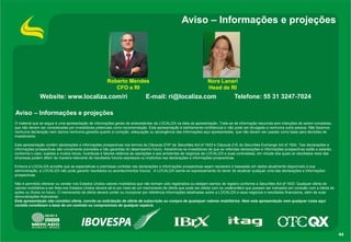 Aviso – Informações e projeções

Roberto Mendes
CFO e RI

Website: www.localiza.com/ri

Nora Lanari
Head de RI

E-mail: ri@localiza.com

Telefone: 55 31 3247-7024

Aviso – Informações e projeções
O material que se segue é uma apresentação de informações gerais de antecedentes da LOCALIZA na data da apresentação. Trata-se de informação resumida sem intenções de serem completas,
que não devem ser consideradas por investidores potenciais como recomendação. Esta apresentação é estritamente confidencial e não pode ser divulgada a nenhuma outra pessoa. Não fazemos
nenhuma declaração nem damos nenhuma garantia quanto à correção, adequação ou abrangência das informações aqui apresentadas, que não devem ser usadas como base para decisões de
investimento.
Esta apresentação contém declarações e informações prospectivas nos termos da Cláusula 27Aª da Securities Act of 1933 e Cláusula 21E do Securities Exchange Act of 1934. Tais declarações e
informações prospectivas são unicamente previsões e não garantias do desempenho futuro. Advertimos os investidores de que as referidas declarações e informações prospectivas estão e estarão,
conforme o caso, sujeitas a muitos riscos, incertezas e fatores relativos às operações e aos ambientes de negócios da LOCALIZA e suas controladas, em virtude dos quais os resultados reais das
empresas podem diferir de maneira relevante de resultados futuros expressos ou implícitos nas declarações e informações prospectivas.
Embora a LOCALIZA acredite que as expectativas e premissas contidas nas declarações e informações prospectivas sejam razoáveis e baseadas em dados atualmente disponíveis à sua
administração, a LOCALIZA não pode garantir resultados ou acontecimentos futuros. A LOCALIZA isenta-se expressamente do dever de atualizar qualquer uma das declarações e informações
prospectivas.
Não é permitido oferecer ou vender nos Estados Unidos valores mobiliários que não tenham sido registrados ou estejam isentos de registro conforme a Securities Act of 1933. Qualquer oferta de
valores mobiliários a ser feita nos Estados Unidos deverá sê-lo por meio de um memorando de oferta que pode ser obtido com os underwriters que possam ser indicados em conexão com a oferta de
ações ou títulos no futuro. O memorando de oferta deverá conter ou incorporar por referência informações detalhadas sobre a LOCALIZA e seus negócios e resultados financeiros, além de suas
demonstrações financeiras.
Esta apresentação não constitui oferta, convite ou solicitação de oferta de subscrição ou compra de quaisquer valores mobiliários. Nem esta apresentação nem qualquer coisa aqui
contida constituem a base de um contrato ou compromisso de qualquer espécie.

44

 