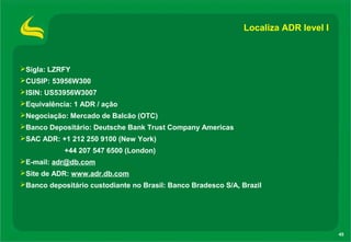 45
Localiza ADR level I
Sigla: LZRFY
CUSIP: 53956W300
ISIN: US53956W3007
Equivalência: 1 ADR / ação
Negociação: Mercado de Balcão (OTC)
Banco Depositário: Deutsche Bank Trust Company Americas
SAC ADR: +1 212 250 9100 (New York)
+44 207 547 6500 (London)
E-mail: adr@db.com
Site de ADR: www.adr.db.com
Banco depositário custodiante no Brasil: Banco Bradesco S/A, Brazil
 