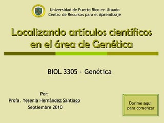 Localizando artículos científicos en el área de Genética BIOL 3305 - Genética  Por:  Profa. Yesenia Hernández Santiago  Septiembre 2010 Oprime aquí  para comenzar Universidad de Puerto Rico en Utuado Centro de Recursos para el Aprendizaje 
