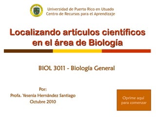 Localizando artículos científicos
en el área de Biología
BIOL 3011 - Biología General
Por:
Profa. Yesenia Hernández Santiago
Octubre 2010
Oprime aquí
para comenzar
Universidad de Puerto Rico en Utuado
Centro de Recursos para el Aprendizaje
 