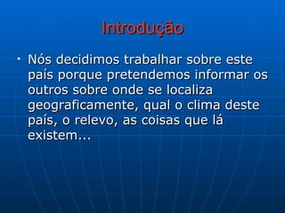 Introdução Nós decidimos trabalhar sobre este país porque pretendemos informar os outros sobre onde se localiza geograficamente, qual o clima deste país, o relevo, as coisas que lá existem... 
