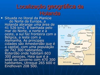 Localização  geográfica  da Holanda Situada no litoral da Planície  do Norte da Europa, a Holanda abrange uma área de 41 526 km2. É banhada pelo mar do Norte, a norte e a oeste, a sul faz fronteira com a Bélgica, a leste com a  Alemanha. As principais cidades são Amesterdão que é a capital, com uma população de 742 300 habitantes, Roterdão onde habitam 603 300 pessoas, Haia que é a sede do Governo com 470 300 habitantes, Utreque 265 600 e Eindhoven 208 500.  