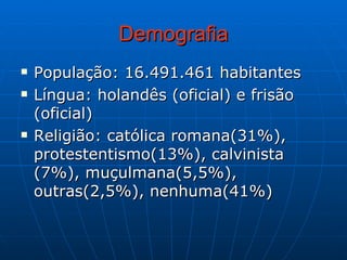 Demografia População: 16.491.461 habitantes Língua: holandês (oficial) e frisão (oficial) Religião: católica romana(31%), protestentismo(13%), calvinista (7%), muçulmana(5,5%), outras(2,5%), nenhuma(41%) 