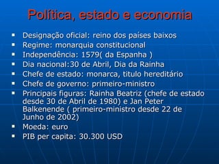 Política, estado e economia Designação oficial: reino dos países baixos  Regime: monarquia constitucional  Independência: 1579( da Espanha ) Dia nacional:30 de Abril, Dia da Rainha Chefe de estado: monarca, titulo hereditário  Chefe de governo: primeiro-ministro Principais figuras: Rainha Beatriz (chefe de estado desde 30 de Abril de 1980) e Jan Peter Balkenende ( primeiro-ministro desde 22 de Junho de 2002) Moeda: euro PIB per capita: 30.300 USD  