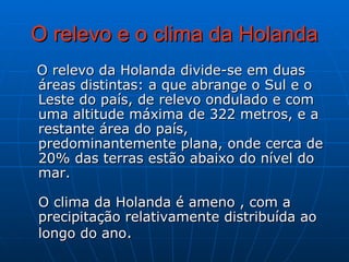 O relevo e o clima da Holanda O relevo da Holanda divide-se em duas áreas distintas: a que abrange o Sul e o Leste do país, de relevo ondulado e com uma altitude máxima de 322 metros, e a restante área do país, predominantemente plana, onde cerca de 20% das terras estão abaixo do nível do mar.  O clima da Holanda é ameno , com a precipitação relativamente distribuída ao longo do ano .  