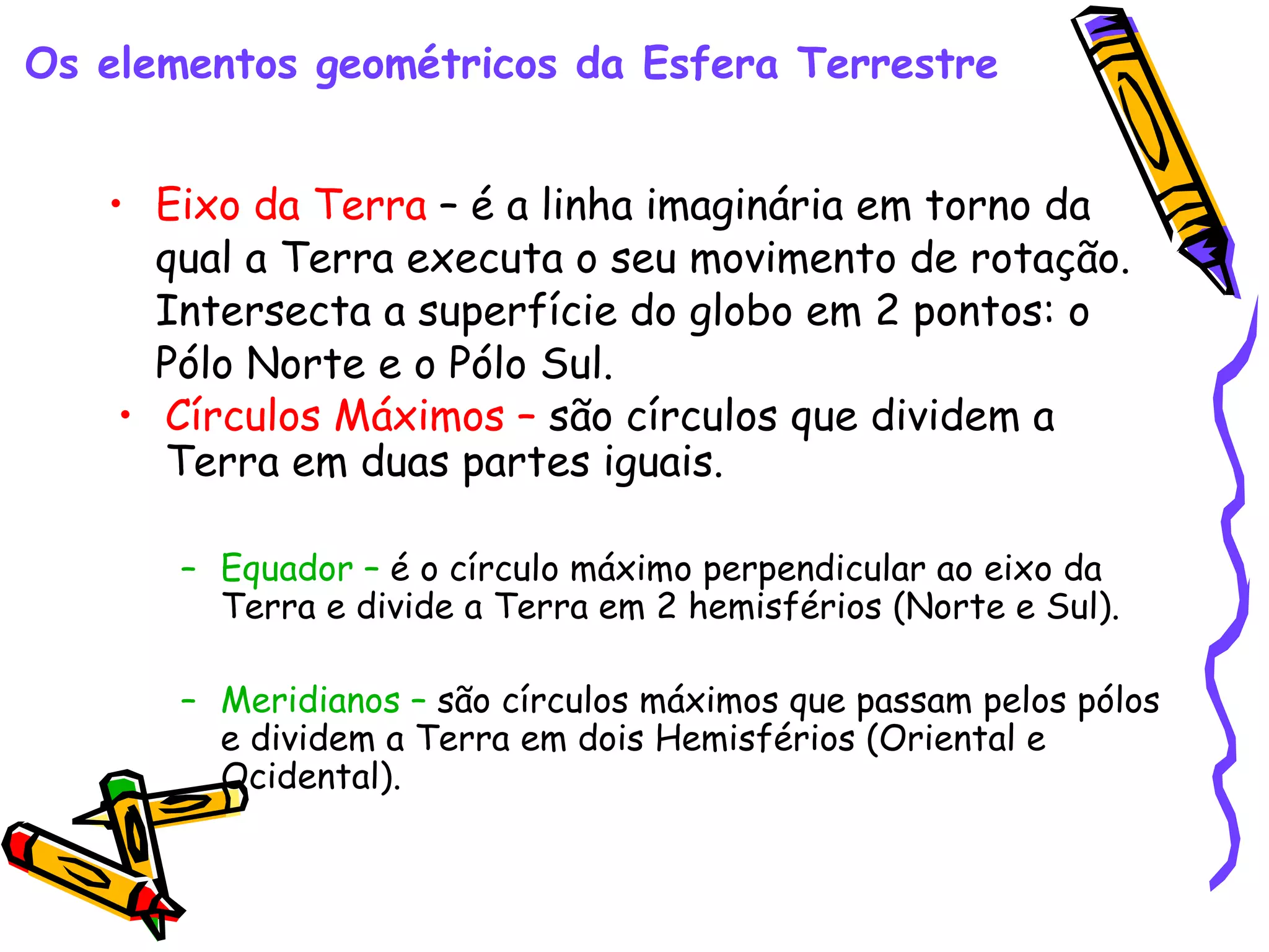 Eixo da Terra – é a linha imaginária em torno da qual a Terra executa o seu movimento de rotação. Intersecta a superfície do globo em 2 pontos: o Pólo Norte e o Pólo Sul. Os elementos geométricos da Esfera Terrestre Círculos Máximos – são círculos que dividem a Terra em duas partes iguais. Equador – é o círculo máximo perpendicular ao eixo da Terra e divide a Terra em 2 hemisférios (Norte e Sul). Meridianos – são círculos máximos que passam pelos pólos e dividem a Terra em dois Hemisférios (Oriental e Ocidental).