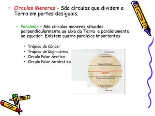 Círculos Menores  – São círculos que dividem a Terra em partes desiguais.  Paralelos  – São círculos menores situados perpendicularmente ao eixo da Terra  e paralelamente  ao equador. Existem quatro paralelos importantes:  Trópico de Câncer Trópico de Capricórnio Círculo Polar Árctico Círculo Polar Antárctico 