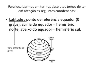 Para localizarmos em termos absolutos temos de ter em atenção as seguintes coordenadas:Latitude : ponto de referência equador (0 graus), acima do equador = hemisfério norte, abaixo do equador = hemisfério sul. Varia entre 0 e 90 graus.