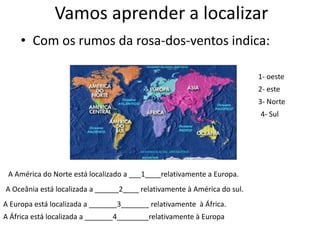 Vamos aprender a localizar Com os rumos da rosa-dos-ventos indica:1- oeste2- este3- Norte4- SulA América do Norte está localizado a ___1____relativamente a Europa.A Oceânia está localizada a ______2____ relativamente à América do sul.A Europa está localizada a _______3_______ relativamente  à África.A África está localizada a _______4________relativamente à Europa