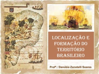 LOCALIZAÇÃO E
FORMAÇÃO DO
TERRITÓRIO
BRASILEIRO
Profª.: Danúbia Zanotelli Soares

 