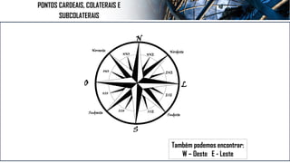 Também podemos encontrar:
W – Oeste E - Leste
N
S
L
O
Nordeste
Sudeste
Sudoeste
Noroeste
NNO NNE
ENE
ESE
SSE
ONO
OSO
SSO
PONTOS CARDEAIS, COLATERAIS E
SUBCOLATERAIS
 