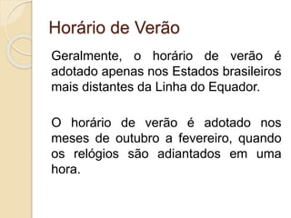 Horário de Verão
Geralmente, o horário de verão é
adotado apenas nos Estados brasileiros
mais distantes da Linha do Equador.
O horário de verão é adotado nos
meses de outubro a fevereiro, quando
os relógios são adiantados em uma
hora.
 