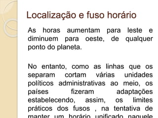 Localização e fuso horário
As horas aumentam para leste e
diminuem para oeste, de qualquer
ponto do planeta.
No entanto, como as linhas que os
separam cortam várias unidades
políticos administrativas ao meio, os
países fizeram adaptações
estabelecendo, assim, os limites
práticos dos fusos , na tentativa de
 