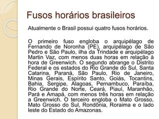 Fusos horários brasileiros
Atualmente o Brasil possui quatro fusos horários.
O primeiro fuso engloba o arquipélago de
Fernando de Noronha (PE), arquipélago de São
Pedro e São Paulo, ilha da Trindade e arquipélago
Martin Vaz, com menos duas horas em relação à
hora de Greenwich. O segundo abrange o Distrito
Federal e os estados do Rio Grande do Sul, Santa
Catarina, Paraná, São Paulo, Rio de Janeiro,
Minas Gerais, Espírito Santo, Goiás, Tocantins,
Bahia, Sergipe, Alagoas, Pernambuco, Paraíba,
Rio Grande do Norte, Ceará, Piauí, Maranhão,
Pará e Amapá, com menos três horas em relação
a Greenwich. O terceiro engloba o Mato Grosso,
Mato Grosso do Sul, Rondônia, Roraima e o lado
leste do Estado do Amazonas.
 