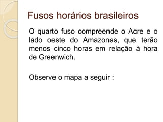 Fusos horários brasileiros
O quarto fuso compreende o Acre e o
lado oeste do Amazonas, que terão
menos cinco horas em relação à hora
de Greenwich.
Observe o mapa a seguir :
 