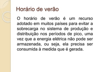 Horário de verão
O horário de verão é um recurso
adotado em muitos países para evitar a
sobrecarga no sistema de produção e
distribuição nos períodos de pico, uma
vez que a energia elétrica não pode ser
armazenada, ou seja, ela precisa ser
consumida à medida que é gerada.
 