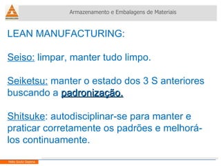 LEAN MANUFACTURING:  Seiso:  limpar, manter tudo limpo. Seiketsu:  manter o estado dos 3 S anteriores buscando a  padronização. Shitsuke : autodisciplinar-se para manter e praticar corretamente os padrões e melhorá-los continuamente. Armazenamento e Embalagens de Materiais Helio Souto Dapena 