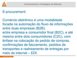 E-procurement:  Comércio eletrônico é uma modalidade focada na automação do fluxo de informações entre duas empresas (B2B); entre empresa e consumidor final (B2C), e até mesmo entre dois consumidores (C2C), com ênfase na colocação do pedido de compras, confirmações de faturamento, pedidos de transportes e rastreamento de entregas por meio da internet – EDI. Armazenamento e Embalagens de Materiais Helio Souto Dapena 