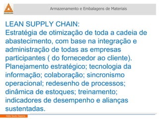 LEAN SUPPLY CHAIN: Estratégia de otimização de toda a cadeia de abastecimento, com base na integração e administração de todas as empresas participantes ( do fornecedor ao cliente). Planejamento estratégico; tecnologia da informação; colaboração; sincronismo operacional; redesenho de processos; dinâmica de estoques; treinamento; indicadores de desempenho e alianças sustentadas. Armazenamento e Embalagens de Materiais Helio Souto Dapena 